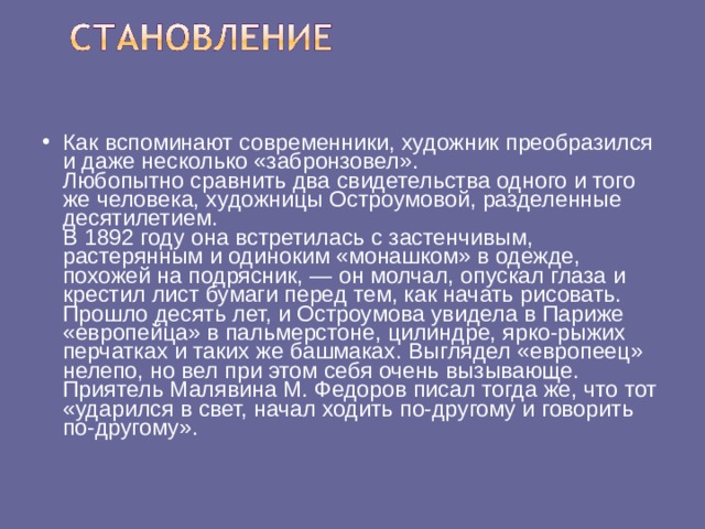 Как вспоминают современники, художник преобразился и даже несколько «забронзовел».  Любопытно сравнить два свидетельства одного и того же человека, художницы Остроумовой, разделенные десятилетием.  В 1892 году она встретилась с застенчивым, растерянным и одиноким «монашком» в одежде, похожей на подрясник, — он молчал, опускал глаза и крестил лист бумаги перед тем, как начать рисовать. Прошло десять лет, и Остроумова увидела в Париже «европейца» в пальмерстоне, цилиндре, ярко-рыжих перчатках и таких же башмаках. Выглядел «европеец» нелепо, но вел при этом себя очень вызывающе. Приятель Малявина М. Федоров писал тогда же, что тот «ударился в свет, начал ходить по-другому и говорить по-другому».