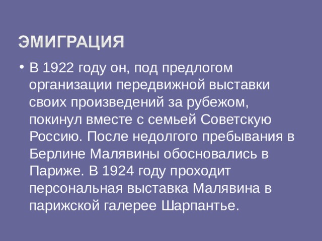 В 1922 году он, под предлогом организации передвижной выставки своих произведений за рубежом, покинул вместе с семьей Советскую Россию. После недолгого пребывания в Берлине Малявины обосновались в Париже. В 1924 году проходит персональная выставка Малявина в парижской галерее Шарпантье.