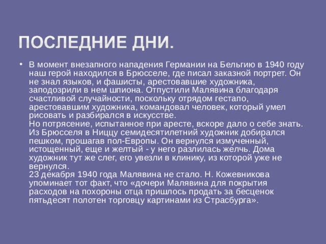 В момент внезапного нападения Германии на Бельгию в 1940 году наш герой находился в Брюсселе, где писал заказной портрет. Он не знал языков, и фашисты, арестовавшие художника, заподозрили в нем шпиона. Отпустили Малявина благодаря счастливой случайности, поскольку отрядом гестапо, арестовавшим художника, командовал человек, который умел рисовать и разбирался в искусстве.  Но потрясение, испытанное при аресте, вскоре дало о себе знать. Из Брюсселя в Ниццу семидесятилетний художник добирался пешком, прошагав пол-Европы. Он вернулся измученный, истощенный, еще и желтый - у него разлилась желчь. Дома художник тут же слег, его увезли в клинику, из которой уже не вернулся.  23 декабря 1940 года Малявина не стало. Н. Кожевникова упоминает тот факт, что «дочери Малявина для покрытия расходов на похороны отца пришлось продать за бесценок пятьдесят полотен торговцу картинами из Страсбурга».