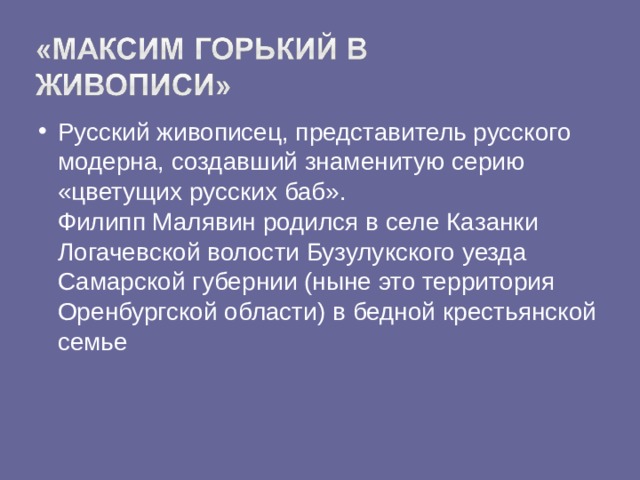 Русский живописец, представитель русского модерна, создавший знаменитую серию «цветущих русских баб».  Филипп Малявин родился в селе Казанки Логачевской волости Бузулукского уезда Самарской губернии (ныне это территория Оренбургской области) в бедной крестьянской семье