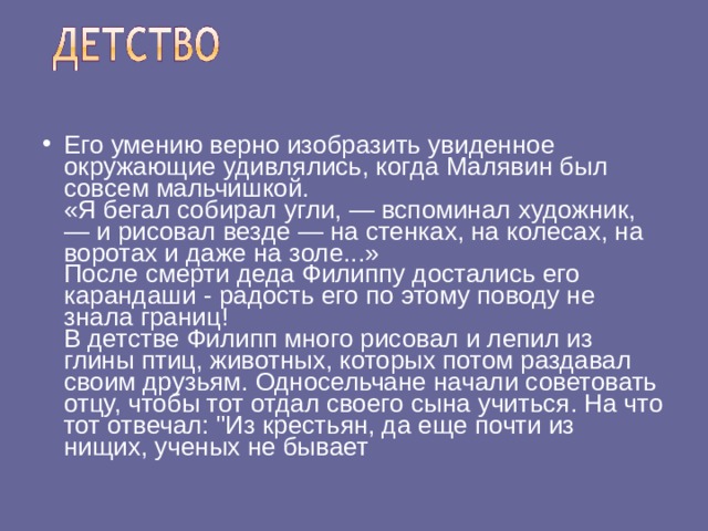Его умению верно изобразить увиденное окружающие удивлялись, когда Малявин был совсем мальчишкой.  «Я бегал собирал угли, — вспоминал художник, — и рисовал везде — на стенках, на колесах, на воротах и даже на золе...»  После смерти деда Филиппу достались его карандаши - радость его по этому поводу не знала границ!  В детстве Филипп много рисовал и лепил из глины птиц, животных, которых потом раздавал своим друзьям. Односельчане начали советовать отцу, чтобы тот отдал своего сына учиться. На что тот отвечал: 