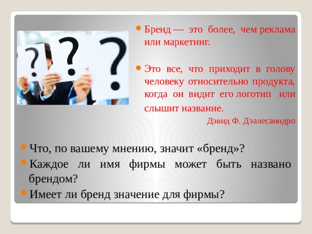 Бренд — это более, чем реклама или маркетинг. Это все, что приходит в голову человеку относительно продукта, когда он видит его логотип  или слышит название.  Дэвид Ф. Дэалесанндро Что, по вашему мнению, значит «бренд»? Каждое ли имя фирмы может быть названо брендом? Имеет ли бренд значение для фирмы? 
