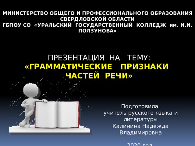МИНИСТЕРСТВО ОБЩЕГО И ПРОФЕССИОНАЛЬНОГО ОБРАЗОВАНИЯ СВЕРДЛОВСКОЙ ОБЛАСТИ ГБПОУ СО «УРАЛЬСКИЙ ГОСУДАРСТВЕННЫЙ КОЛЛЕДЖ им. И.И. ПОЛЗУНОВА» ПРЕЗЕНТАЦИЯ НА ТЕМУ: «ГРАММАТИЧЕСКИЕ ПРИЗНАКИ ЧАСТЕЙ РЕЧИ» Подготовила: учитель русского языка и литературы Калинина Надежда Владимировна 2020 год 