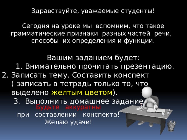 Здравствуйте, уважаемые студенты! Сегодня на уроке мы вспомним, что такое грамматические признаки разных частей речи, способы их определения и функции. Вашим заданием будет:  1. Внимательно прочитать презентацию. 2. Записать тему. Составить конспект ( записать в тетрадь только то, что выделено желтым цветом ).  3. Выполнить домашнее задание. Будьте аккуратны при составлении конспекта! Желаю удачи! 