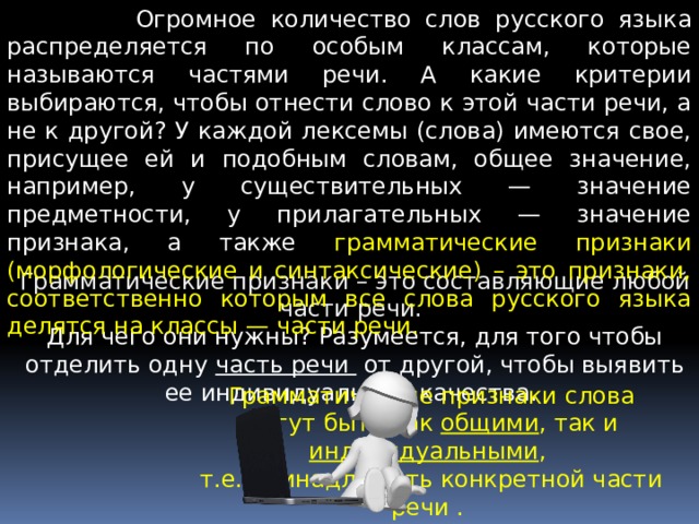  Огромное количество слов русского языка распределяется по особым классам, которые называются частями речи. А какие критерии выбираются, чтобы отнести слово к этой части речи, а не к другой? У каждой лексемы (слова) имеются свое, присущее ей и подобным словам, общее значение, например, у существительных — значение предметности, у прилагательных — значение признака, а также грамматические признаки (морфологические и синтаксические) – это признаки, соответственно которым все слова русского языка делятся на классы — части речи. Грамматические признаки – это составляющие любой части речи. Для чего они нужны? Разумеется, для того чтобы отделить одну  часть речи  от другой, чтобы выявить ее индивидуальные качества. Грамматические признаки слова могут быть как общими , так и индивидуальными , т.е. принадлежать конкретной части речи .  