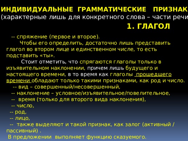 ИНДИВИДУАЛЬНЫЕ ГРАММАТИЧЕСКИЕ ПРИЗНАКИ (характерные лишь для конкретного слова – части речи)   1. ГЛАГОЛ   -- спряжение (первое и второе).  Чтобы его определить, достаточно лишь представить глагол во втором лице и единственном числе, то есть подставить «ты».  Стоит отметить, что спрягаются глаголы только в изъявительном наклонении, причем лишь будущего и настоящего времени, в то время как глаголы  прошедшего времени обладают только такими признаками, как род и число.  -- вид – совершенный/несовершенный,  -- наклонение – условное/изъявительное/повелительное,  -- время (только для второго вида наклонения),  -- число,  -- род,  -- лицо,  -- также выделяют и такой признак, как залог (активный / пассивный) .  В предложении выполняет функцию сказуемого. 