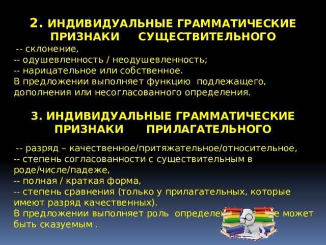 2. ИНДИВИДУАЛЬНЫЕ ГРАММАТИЧЕСКИЕ ПРИЗНАКИ СУЩЕСТВИТЕЛЬНОГО   -- склонение, -- одушевленность / неодушевленность; -- нарицательное или собственное. В предложении выполняет функцию подлежащего, дополнения или несогласованного определения. 3. ИНДИВИДУАЛЬНЫЕ ГРАММАТИЧЕСКИЕ ПРИЗНАКИ ПРИЛАГАТЕЛЬНОГО   -- разряд – качественное/притяжательное/относительное, -- степень согласованности с существительным в роде/числе/падеже, -- полная / краткая форма, -- степень сравнения (только у прилагательных, которые имеют разряд качественных). В предложении выполняет роль определения , так же может быть сказуемым . 