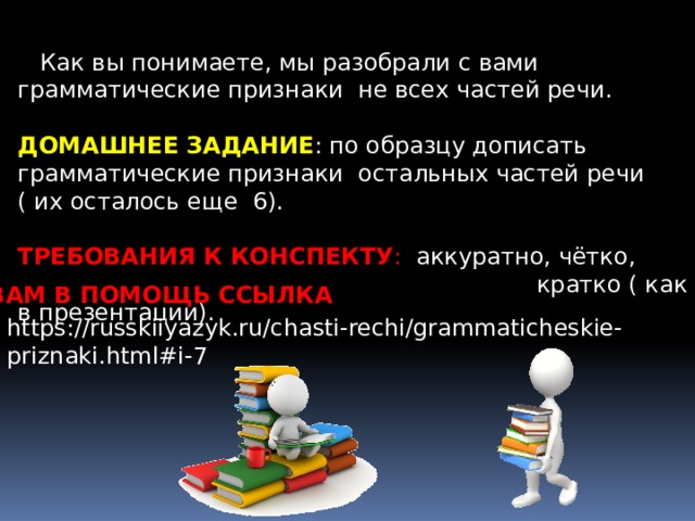  Как вы понимаете, мы разобрали с вами грамматические признаки не всех частей речи.  ДОМАШНЕЕ ЗАДАНИЕ : по образцу дописать грамматические признаки остальных частей речи ( их осталось еще 6). ТРЕБОВАНИЯ К КОНСПЕКТУ : аккуратно, чётко,  кратко ( как в презентации). ВАМ В ПОМОЩЬ ССЫЛКА https://russkiiyazyk.ru/chasti-rechi/grammaticheskie-priznaki.html#i-7 
