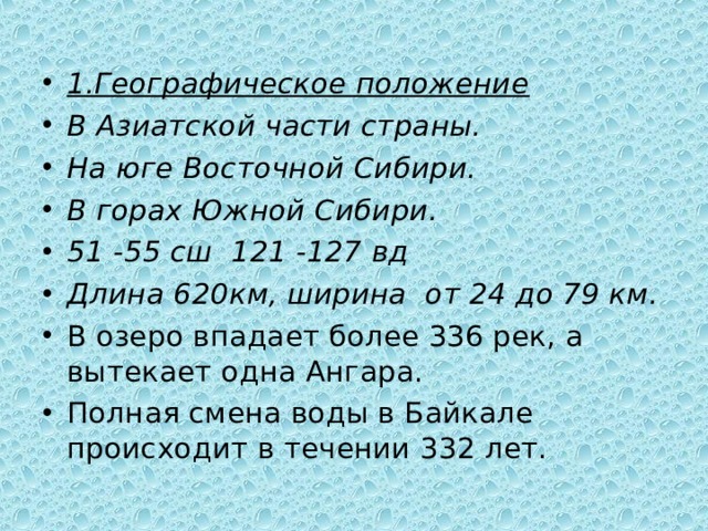 1.Географическое положение В Азиатской части страны. На юге Восточной Сибири. В горах Южной Сибири. 51 -55 сш 121 -127 вд Длина 620км, ширина от 24 до 79 км. В озеро впадает более 336 рек, а вытекает одна Ангара. Полная смена воды в Байкале происходит в течении 332 лет. 