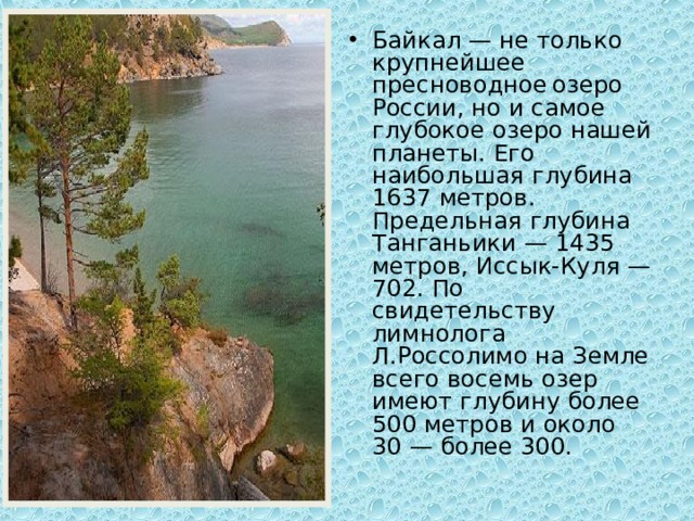 Байкал — не только крупнейшее пресноводное  озеро России, но и самое глубокое озеро нашей планеты. Его наибольшая глубина 1637 метров. Предельная глубина Танганьики — 1435 метров, Иссык-Куля — 702. По свидетельству лимнолога Л.Россолимо на Земле всего восемь озер имеют глубину более 500 метров и около 30 — более 300.  