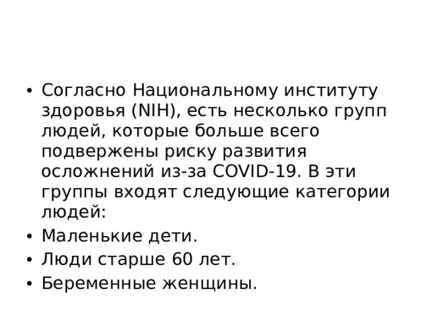 Согласно Национальному институту здоровья (NIH), есть несколько групп людей, которые больше всего подвержены риску развития осложнений из-за COVID-19. В эти группы входят следующие категории людей: Маленькие дети. Люди старше 60 лет. Беременные женщины. 