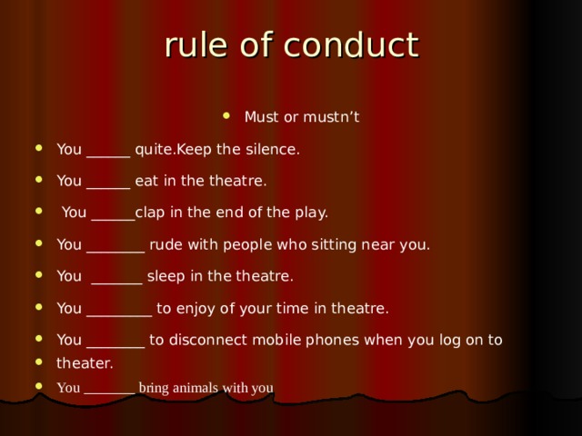 rule of conduct Must or mustn’t You ______ quite.Keep the silence. You ______ eat in the theatre.   You ______clap in the end of the play. You ________ rude with people who sitting near you. You _______ sleep in the theatre. You _________ to enjoy of your time in theatre. You ________ to disconnect mobile phones when you log on to theater. You _______ bring animals with you   