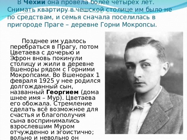  В Чехии  она провела более четырех лет. Снимать квартиру в чешской столице им было не по средствам, и семья сначала поселилась в пригороде Праге – деревне Горни Мокропсы.  Позднее им удалось перебраться в Прагу, потом Цветаева с дочерью и Эфрон вновь покинули столицу и жили в деревне Вшеноры рядом с Горними Мокропсами. Во Вшенорах 1 февраля 1925 у нее родился долгожданный сын, названный  Георгием  (домашнее имя – Мур). Цветаева его обожала. Стремление сделать всё возможное для счастья и благополучия сына воспринимались взрослевшим Муром отчужденно и эгоистично; вольно и невольно он сыграл трагическую роль в судьбе матери. 