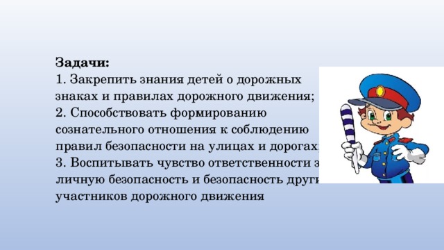  Задачи:  1. Закрепить знания детей о дорожных знаках и правилах дорожного движения;  2. Способствовать формированию сознательного отношения к соблюдению правил безопасности на улицах и дорогах;  3. Воспитывать чувство ответственности за личную безопасность и безопасность других участников дорожного движения 