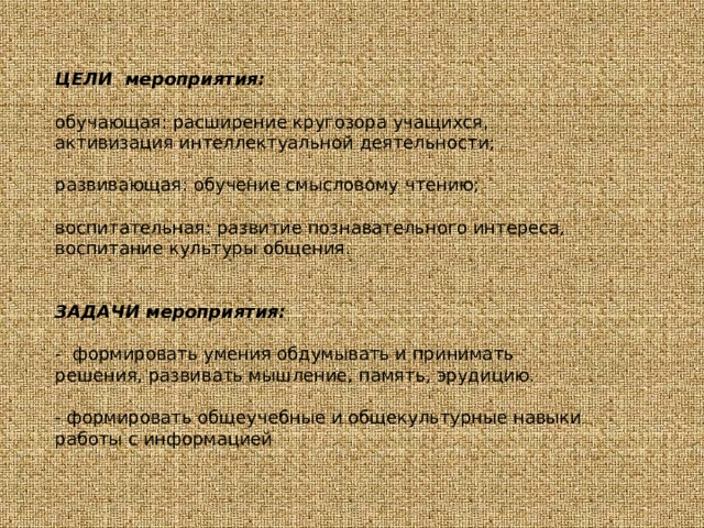 ЦЕЛИ мероприятия: обучающая: расширение кругозора учащихся, активизация интеллектуальной деятельности; развивающая: обучение смысловому чтению; воспитательная: развитие познавательного интереса, воспитание культуры общения. ЗАДАЧИ мероприятия: - формировать умения обдумывать и принимать решения, развивать мышление, память, эрудицию. - формировать общеучебные и общекультурные навыки работы с информацией 