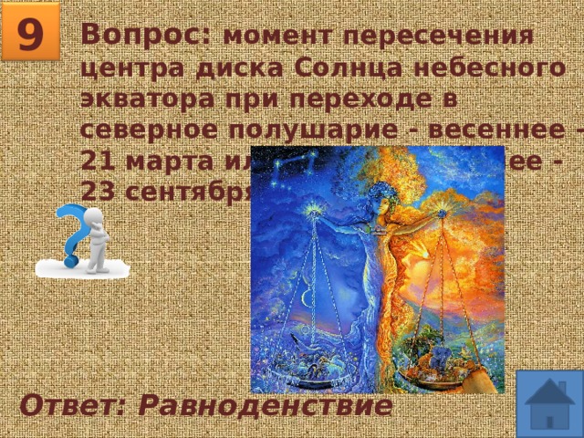 9 Вопрос: момент пересечения центра диска Солнца небесного экватора при переходе в северное полушарие - весеннее - 21 марта или южное - осеннее - 23 сентября. Ответ: Равноденствие 