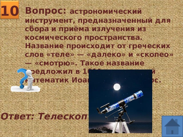 10 Вопрос: астрономический инструмент, предназначенный для сбора и приёма излучения из космического пространства. Название происходит от греческих слов «теле» — «далеко» и «скопео» — «смотрю». Такое название предложил в 1611 г. греческий математик Иоаннис Димисианос. Ответ: Телескоп 