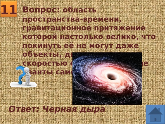 11 Вопрос: область пространства-времени, гравитационное притяжение которой настолько велико, что покинуть её не могут даже объекты, движущиеся со скоростью света, в том числе кванты самого света. Ответ: Черная дыра 