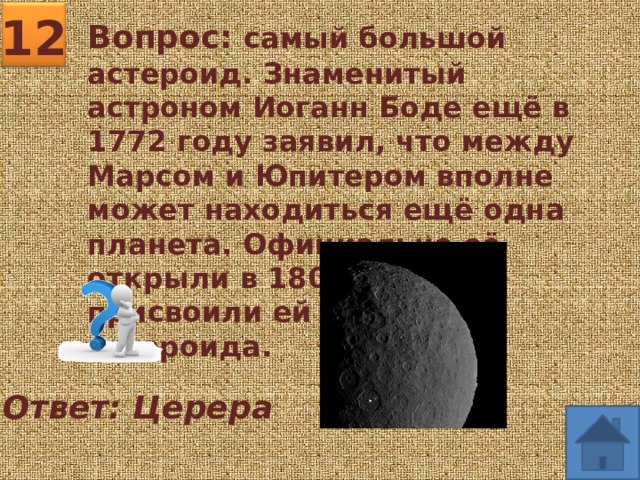12 Вопрос: самый большой астероид. Знаменитый астроном Иоганн Боде ещё в 1772 году заявил, что между Марсом и Юпитером вполне может находиться ещё одна планета. Официально её открыли в 1801 году, но присвоили ей статус астероида. Ответ: Церера 