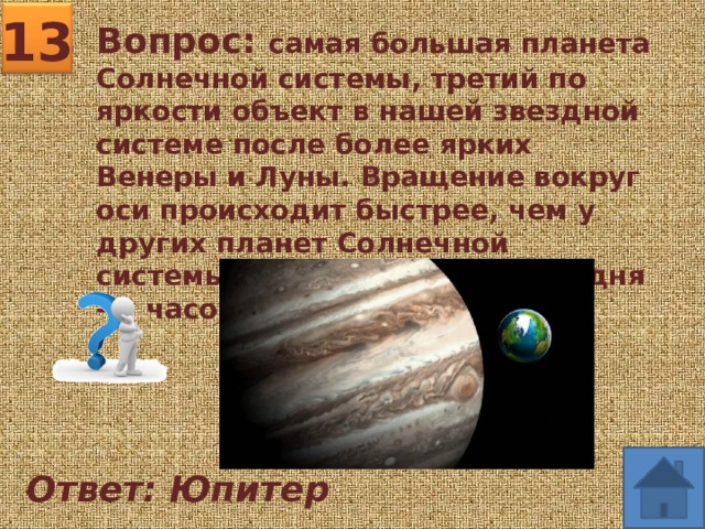 13 Вопрос: самая большая планета Солнечной системы, третий по яркости объект в нашей звездной системе после более ярких Венеры и Луны. Вращение вокруг оси происходит быстрее, чем у других планет Солнечной системы. Продолжительность дня - 9 часов 50 минут 30 секунд. Ответ: Юпитер 