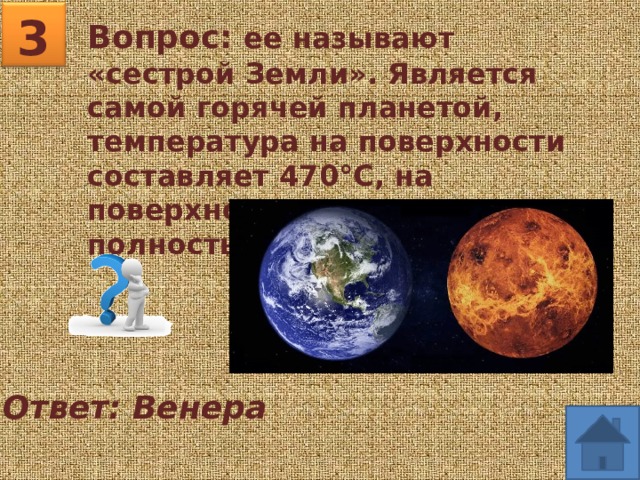 3 Вопрос: ее называют «сестрой Земли». Является самой горячей планетой, температура на поверхности составляет 470°C, на поверхности планеты вода полностью отсутствует. Ответ: Венера 