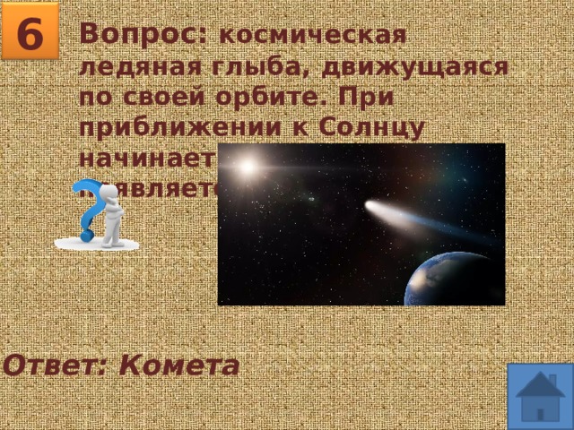 6 Вопрос: космическая ледяная глыба, движущаяся по своей орбите. При приближении к Солнцу начинает таять и у неё появляется «хвост». Ответ: Комета 