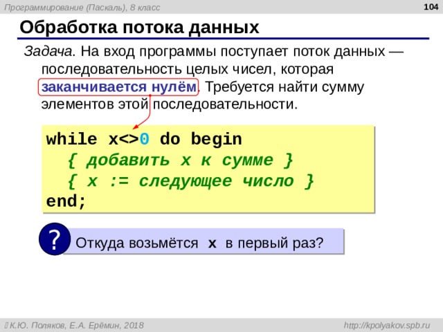  Обработка потока данных Задача . На вход программы поступает поток данных — последовательность целых чисел, которая заканчивается нулём . Требуется найти сумму элементов этой последовательности. while x 0  do begin  { добавить x к сумме }  {  x := следующее число } end; ?  Откуда возьмётся  x в первый раз? 