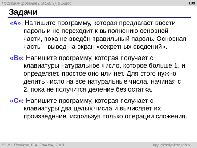  Задачи « A »: Напишите программу, которая предлагает ввести пароль и не переходит к выполнению основной части, пока не введён правильный пароль. Основная часть – вывод на экран «секретных сведений». « B »: Напишите программу, которая получает с клавиатуры натуральное число, которое больше 1, и определяет, простое оно или нет. Для этого нужно делить число на все натуральные числа, начиная с 2, пока не получится деление без остатка. « C »: Напишите программу, которая получает с клавиатуры два целых числа и вычисляет их произведение, используя только операции сложения. 