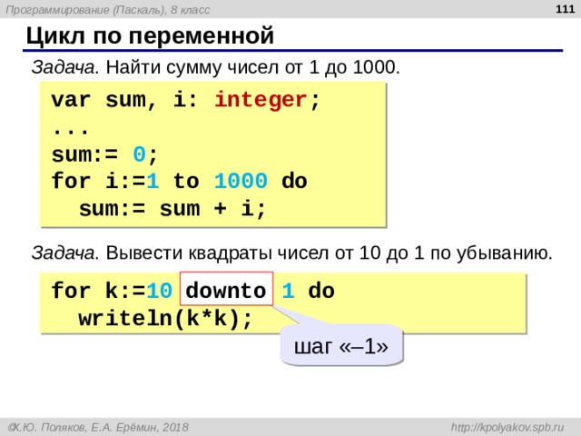  Цикл по переменной Задача . Найти сумму чисел от 1 до 1000. var sum, i: integer ; ... sum:=  0 ; for i:= 1  to  1000  do  sum:=  sum  +  i; Задача . Вывести квадраты чисел от 10 до 1 по убыванию. downto for k := 10  downto  1  do  write ln ( k*k ); шаг  « –1 » 