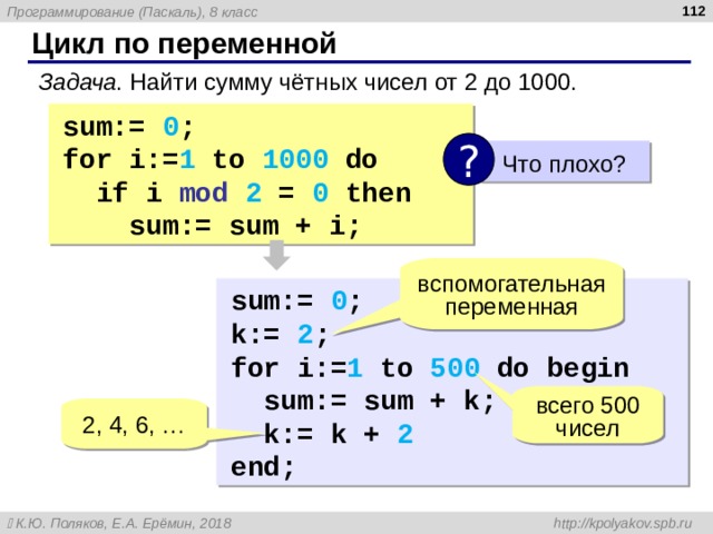  Цикл по переменной Задача . Найти сумму чётных чисел от 2 до 1000. sum:=  0 ; for i:= 1  to  1000  do  if  i mod 2 = 0 then   sum:=  sum  +  i; ?  Что плохо? вспомогательная переменная sum:=  0 ; k:= 2 ; for i:= 1  to  5 00  do begin  sum:=  sum  +  k;  k:= k + 2  end; всего 500 чисел 2 , 4, 6, … 