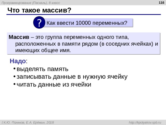  Что такое массив? ?  Как ввести 10000 переменных? Массив – это группа переменных одного типа, расположенных в памяти рядом (в соседних ячейках) и имеющих общее имя. Надо : выделять память записывать данные в нужную ячейку читать данные из ячейки 