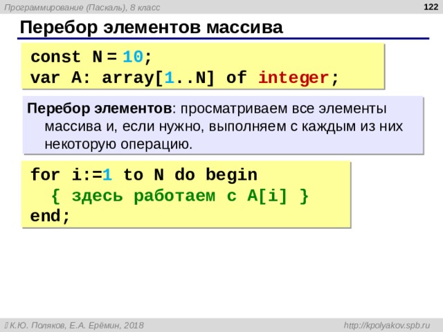  Перебор элементов массива const N  =  10 ; var A : array[ 1 ..N ] of integer ; Перебор элементов : просматриваем все элементы массива и, если нужно, выполняем с каждым из них некоторую операцию. for i := 1  to N do begin  { здесь работаем с A[i] } end; 