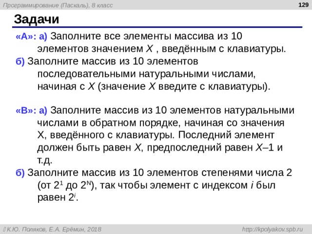  Задачи « A »: а) Заполните все элементы массива из 10 элементов значением X , введённым с клавиатуры. б) Заполните массив из 10 элементов последовательными натуральными числами, начиная с X (значение X введите с клавиатуры). « B »: а) Заполните массив из 10 элементов натуральными числами в обратном порядке, начиная со значения X, введённого с клавиатуры. Последний элемент должен быть равен X , предпоследний равен X – 1 и т.д. б) Заполните массив из 10 элементов степенями числа 2 (от 2 1 до 2 N ), так чтобы элемент с индексом i был равен 2 i . 