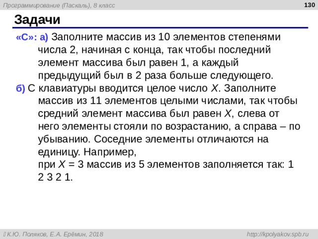  Задачи « C »: а) Заполните массив из 10 элементов степенями числа 2, начиная с конца, так чтобы последний элемент массива был равен 1, а каждый предыдущий был в 2 раза больше следующего. б) С клавиатуры вводится целое число X . Заполните массив из 11 элементов целыми числами, так чтобы средний элемент массива был равен X , слева от него элементы стояли по возрастанию, а справа – по убыванию. Соседние элементы отличаются на единицу. Например,  при X = 3 массив из 5 элементов заполняется так: 1 2 3 2 1. 