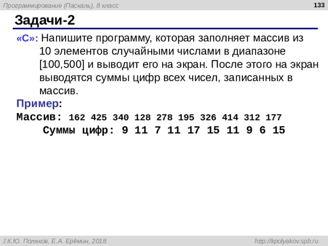  Задачи -2 « C »: Напишите программу, которая заполняет массив из  10 элементов случайными числами в диапазоне [100,500] и выводит его на экран. После этого на экран выводятся суммы цифр всех чисел, записанных в массив. Пример : Массив: 162 425 340 128 278 195 326 414 312 177    Суммы цифр: 9 11 7 11 17 15 11 9 6 15  