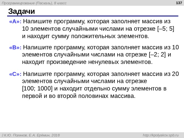  Задачи « A »: Напишите программу, которая заполняет массив из 10 элементов случайными числами на отрезке [–5; 5] и находит сумму положительных элементов. « B »: Напишите программу, которая заполняет массив из 10 элементов случайными числами на отрезке [–2; 2] и находит произведение ненулевых элементов. « C »: Напишите программу, которая заполняет массив из 20 элементов случайными числами на отрезке  [100; 1000] и находит отдельно сумму элементов в первой и во второй половинах массива. 