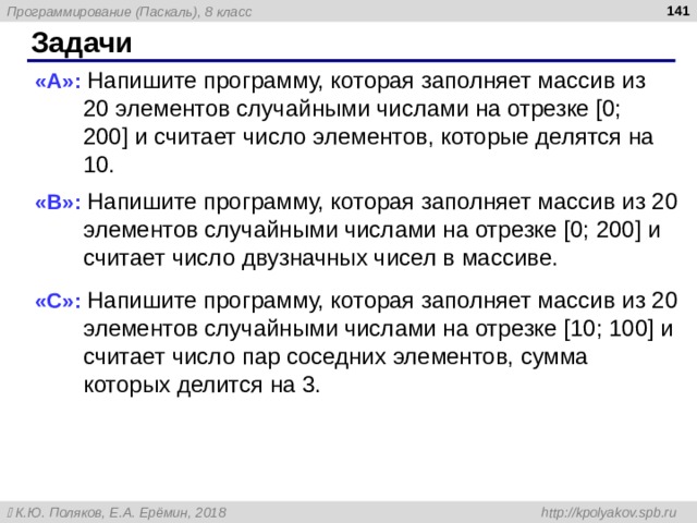  Задачи « A »: Напишите программу, которая заполняет массив из 20 элементов случайными числами на отрезке [0; 200] и считает число элементов, которые делятся на 10. « B »: Напишите программу, которая заполняет массив из 20 элементов случайными числами на отрезке [0; 200] и считает число двузначных чисел в массиве. « C »: Напишите программу, которая заполняет массив из 20 элементов случайными числами на отрезке [10; 100] и считает число пар соседних элементов, сумма которых делится на 3. 