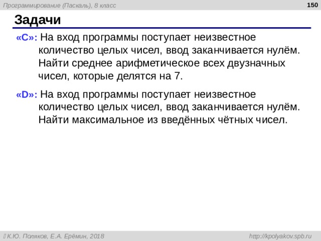  Задачи « C »: На вход программы поступает неизвестное количество целых чисел, ввод заканчивается нулём. Найти среднее арифметическое всех двузначных чисел, которые делятся на 7. « D »: На вход программы поступает неизвестное количество целых чисел, ввод заканчивается нулём. Найти максимальное из введённых чётных чисел. 