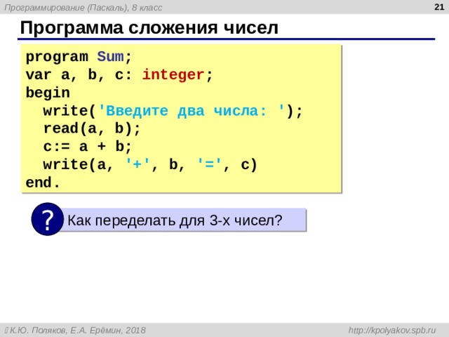  Программа сложения чисел program Sum ; var a, b, c: integer ; begin  write( ' Введите два числа: ' );  read(a, b);  c:=  a  +  b;  write(a, '+' , b, '=' , c) end. ?  Как переделать для 3-х чисел? 