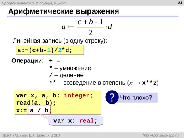  Арифметические выражения Линейная запись (в одну строку): a:=(c+b- 1 )/ 2 *d ; Операции : + – * – умножение  / – деление ** – возведение в степень ( x 2    x**2 ) var  x, a, b: integer ; read(a, b); x:= a / b; ?  Что плохо? a / b var  x: real ; 