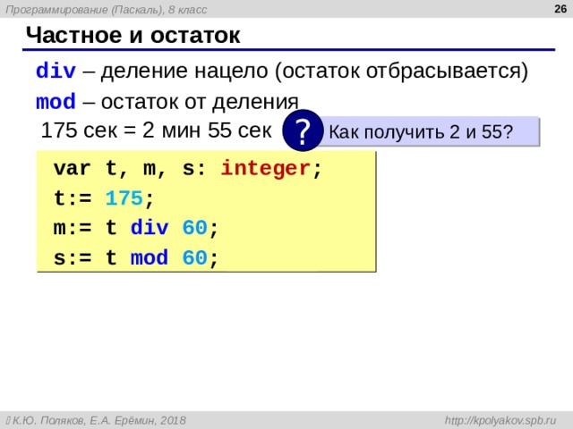  Частное и остаток div  – деление нацело (остаток отбрасывается) mod  – остаток от деления div  – деление нацело (остаток отбрасывается) mod  – остаток от деления ? 175 сек = 2 мин 55 сек  Как получить 2 и 55? var t, m, s: integer ; t:= 17 5 ; m:= t div 6 0 ; { 2 } s:= t mod 6 0 ; { 5 5 } var t, m, s: integer ; t:= 17 5 ; m:= t div 6 0 ; { 2 } s:= t mod 6 0 ; { 5 5 } 