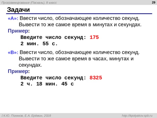  Задачи « A »: Ввести число, обозначающее количество секунд. Вывести то же самое время в минутах и секундах. Пример :  Введите число секунд: 175  2 мин. 55 с. « B »: Ввести число, обозначающее количество секунд. Вывести то же самое время в часах, минутах и секундах. Пример :  Введите число секунд: 8325  2 ч. 18 мин. 45 с   