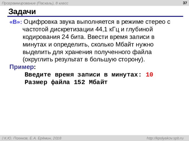  Задачи « B »: Оцифровка звука выполняется в режиме стерео с частотой дискретизации 44,1 кГц и глубиной кодирования 24 бита. Ввести время записи в минутах и определить, сколько Мбайт нужно выделить для хранения полученного файла (округлить результат в большую сторону). Пример :  Введите время записи в минутах: 10  Размер файла 152 Мбайт    