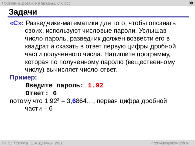  Задачи «С»: Разведчики-математики для того, чтобы опознать своих, используют числовые пароли. Услышав число-пароль, разведчик должен возвести его в квадрат и сказать в ответ первую цифры дробной части полученного числа. Напишите программу, которая по полученному паролю (вещественному числу) вычисляет число-ответ.  Пример :  Введите пароль: 1.92  Ответ: 6 потому что 1,92 2 = 3, 6 864…, первая цифра дробной части – 6 