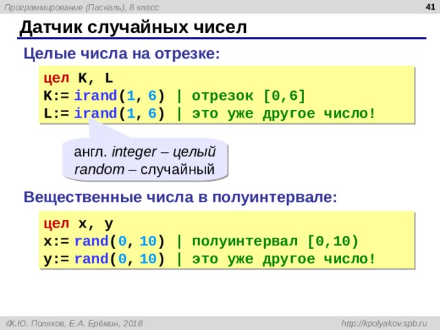  Датчик случайных чисел Целые числа на отрезке: цел K , L K:=  ira nd ( 1 ,  6 )  | отрезок [ 0 ,6] L :=  ira nd ( 1 ,  6 )  | это уже другое число! англ. integer – целый random – случайный Вещественные числа в полуинтервале: цел x , y x:=  ra nd ( 0 ,  1 0 )  | полуинтервал [ 0 , 10) y :=  ra nd ( 0 ,  1 0 )  | это уже другое число! 
