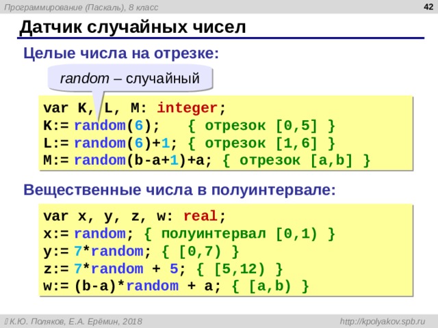  Датчик случайных чисел Целые числа на отрезке: random – случайный var K, L, M: integer ; K:=  ra ndom ( 6 );   { отрезок [ 0 ,5] } L :=  ra ndom ( 6 )+ 1 ;  { отрезок [1,6] } M :=  ra ndom ( b-a + 1 )+a;  { отрезок [a,b] } Вещественные числа в полуинтервале: var x , y, z, w: real ; x:=  ra ndom ;  { полуинтервал [ 0 , 1) } y :=  7 * ra ndom ;  { [0,7) } z:=  7 * ra ndom + 5 ;  { [5,12) } w:=  (b-a)* ra ndom + a;  { [a,b) } 