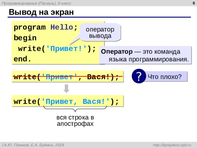  Вывод на экран program  Hello ; begin  write( ' Привет! ' ); end. оператор вывода Оператор — это команда языка программирования. ? write( ' Привет ' , Вася !);  Что плохо? write( ' Привет , Вася !' ); вся строка в апострофах 