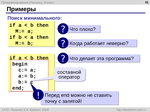  Примеры Поиск минимального : if a  b then  M:= a ;  if  b    a  then  M:= b ;  ?  Что плохо ? ?  Когда работает неверно ? ? if a  b then  begin  c := a ;   a:= b;  b:= c  end;   Что делает эта программа ? begin  c := a ;    a:= b;   b:= c end; составной оператор !  Перед end можно не ставить  точку с запятой! 