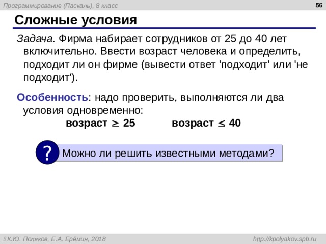  Сложные условия Задача . Фирма набирает сотрудников от 25 до 40 лет включительно. Ввести возраст человека и определить, подходит ли он фирме (вывести ответ 'подходит' или 'не подходит' ) . Особенность : надо проверить, выполняются ли два условия одновременно:   возраст  25 возраст  40 ?  Можно ли решить известными методами ? 
