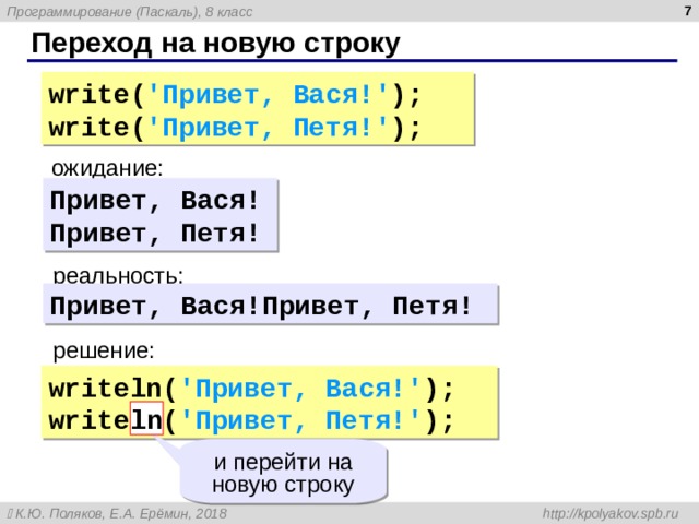  Переход на новую строку write( ' Привет , Вася !' ); write( ' Привет , Петя !' ); ожидание: Привет , Вася ! Привет , Петя ! реальность: Привет , Вася ! Привет , Петя ! решение: writeln( ' Привет , Вася !' ); writeln( ' Привет , Петя !' ); ln и перейти на новую строку 